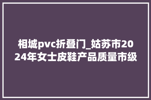 相城pvc折叠门_姑苏市2024年女士皮鞋产品质量市级监督抽查情况通知书记第2期