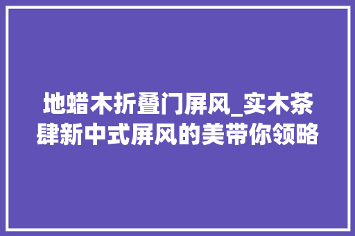 地蜡木折叠门屏风_实木茶肆新中式屏风的美带你领略中华古典韵味