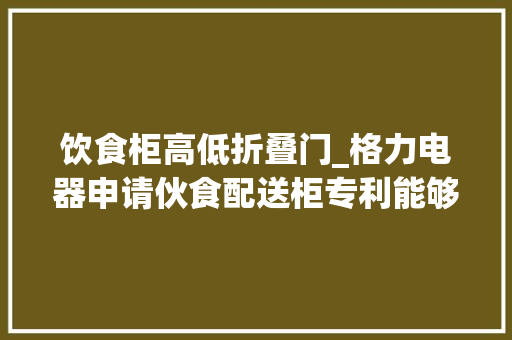 饮食柜高低折叠门_格力电器申请伙食配送柜专利能够提高出餐门开闭的稳定性和安然性