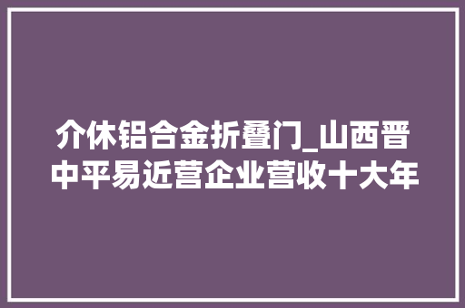 介休铝合金折叠门_山西晋中平易近营企业营收十大年夜排行榜介休市4席灵石县3席榆次区2席