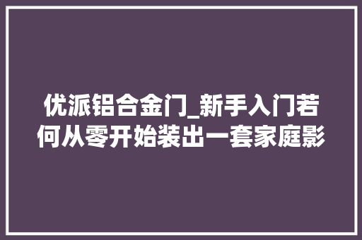 优派铝合金门_新手入门若何从零开始装出一套家庭影院小我实践及运用体验