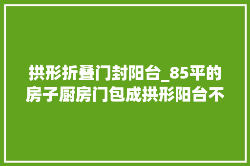 拱形折叠门封阳台_85平的房子厨房门包成拱形阳台不封喝茶休闲好舒畅