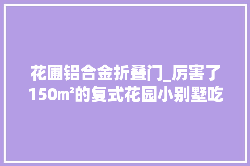 花圃铝合金折叠门_厉害了150㎡的复式花园小别墅吃住玩一体每1㎡都超精致