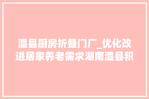 澧县厨房折叠门厂_优化改进居家养老需求湖南澧县积极推进家庭适老化改造