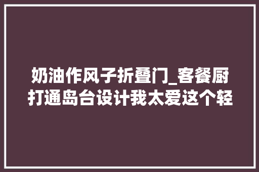 奶油作风子折叠门_客餐厨打通岛台设计我太爱这个轻法度模范的130㎡奶油风家了