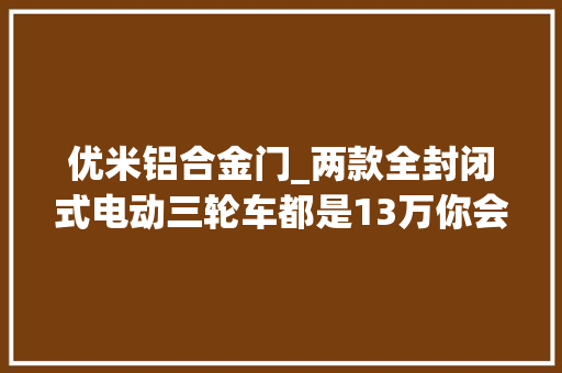 优米铝合金门_两款全封闭式电动三轮车都是13万你会更喜好哪一个呢