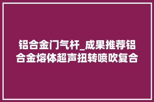 铝合金门气杆_成果推荐铝合金熔体超声扭转喷吹复合除气工艺及装备