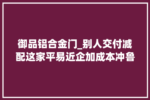 御品铝合金门_别人交付减配这家平易近企加成本冲鲁班奖难怪销量高