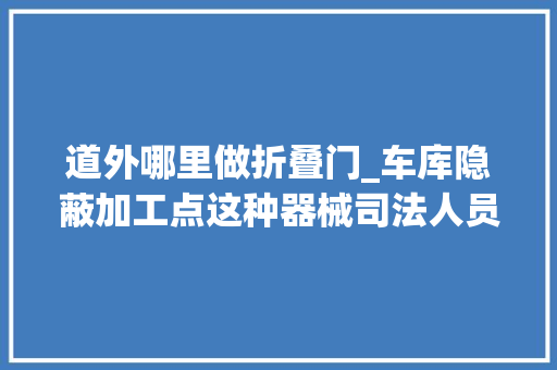 道外哪里做折叠门_车库隐蔽加工点这种器械司法人员一年收缴20吨