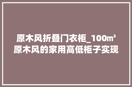 原木风折叠门衣柜_100㎡原木风的家用高低柜子实现空间坦荡又超能装
