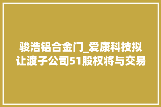 骏浩铝合金门_爱康科技拟让渡子公司51股权将与交易对方成为计策合作伙伴