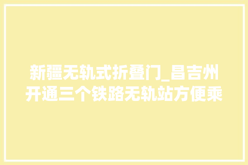 新疆无轨式折叠门_昌吉州开通三个铁路无轨站方便乘客换乘火车