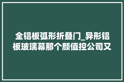 全铝板弧形折叠门_异形铝板玻璃幕那个颜值控公司又出新品垂直森林
