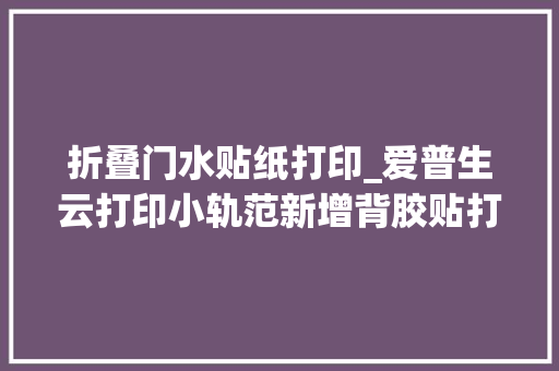 折叠门水贴纸打印_爱普生云打印小轨范新增背胶贴打印创造多彩贴纸世界