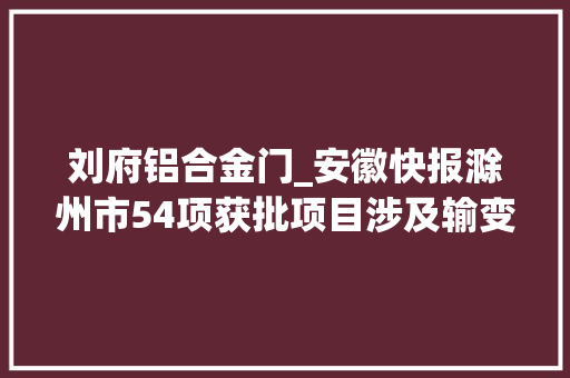刘府铝合金门_安徽快报滁州市54项获批项目涉及输变电电网变电站等