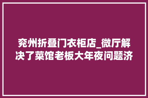 兖州折叠门衣柜店_微厅解决了菜馆老板大年夜问题济宁市兖州区在各镇设税务微厅让居平易近少跑腿