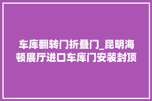 车库翻转门折叠门_昆明海顿展厅进口车库门安装封顶大年夜吉双轨翻转的车库门