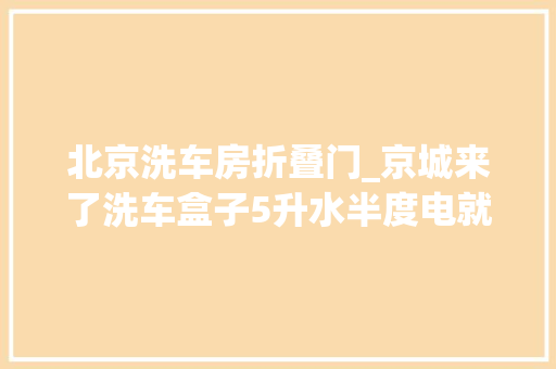 北京洗车房折叠门_京城来了洗车盒子5升水半度电就能洗辆车