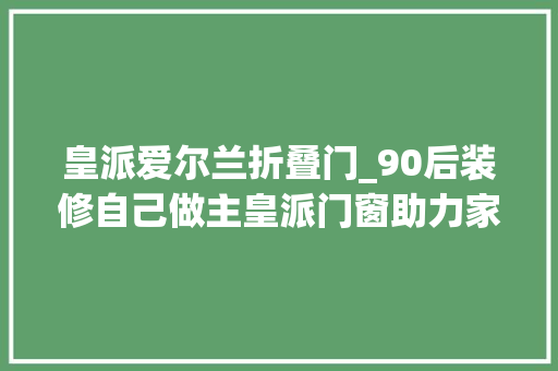 皇派爱尔兰折叠门_90后装修自己做主皇派门窗助力家装DIY