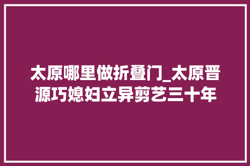 太原哪里做折叠门_太原晋源巧媳妇立异剪艺三十年