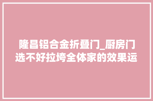 隆昌铝合金折叠门_厨房门选不好拉垮全体家的效果运用起来也超级未便利