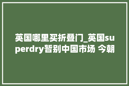英国哪里买折叠门_英国superdry暂别中国市场 今朝未关商号的部分商品打25折
