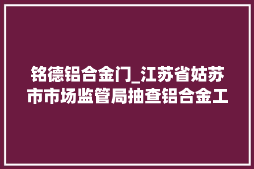 铭德铝合金门_江苏省姑苏市市场监管局抽查铝合金工业型材产品15批次合格率867