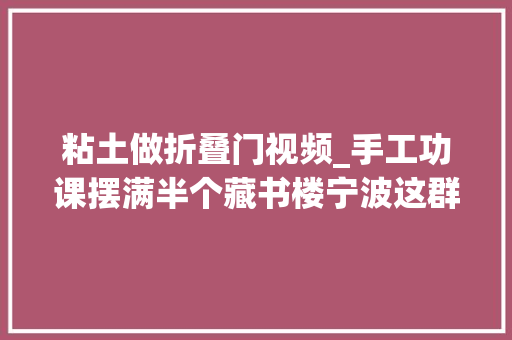 粘土做折叠门视频_手工功课摆满半个藏书楼宁波这群小学生用粘土复刻了一场中式浪漫
