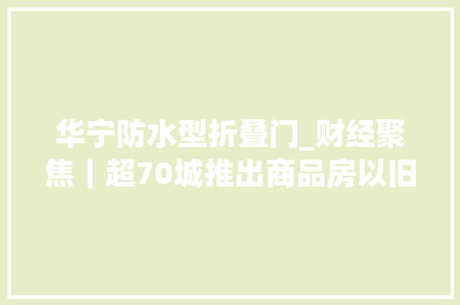 华宁防水型折叠门_财经聚焦｜超70城推出商品房以旧换新首批成功案例正在落地