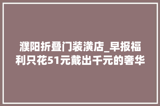 濮阳折叠门装潢店_早报福利只花51元戴出千元的奢华感献礼母亲节濮阳市这家店大年夜放血
