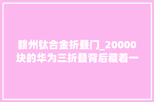 赣州钛合金折叠门_20000块的华为三折叠背后藏着一个10万亿超级工程