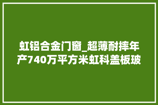 虹铝合金门窗_超薄耐摔年产740万平方米虹科盖板玻璃分娩线焚烧投产