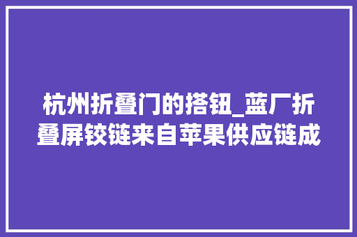 杭州折叠门的搭钮_蓝厂折叠屏铰链来自苹果供应链成本就要1200元