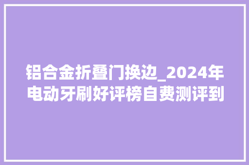 铝合金折叠门换边_2024年电动牙刷好评榜自费测评到底谁才是实至名归