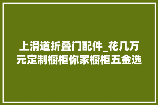 上滑道折叠门配件_花几万元定制橱柜你家橱柜五金选对了吗手把手教你若何选