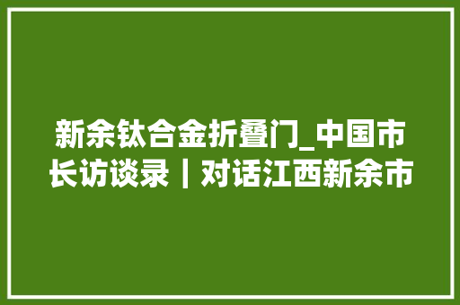新余钛合金折叠门_中国市长访谈录｜对话江西新余市长一座钢城拿什么谈锂想