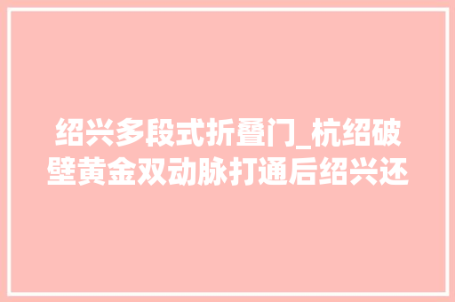 绍兴多段式折叠门_杭绍破壁黄金双动脉打通后绍兴还有更大年夜野心