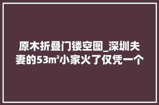 原木折叠门镂空图_深圳夫妻的53㎡小家火了仅凭一个厨房就圈粉无数太有设计感了