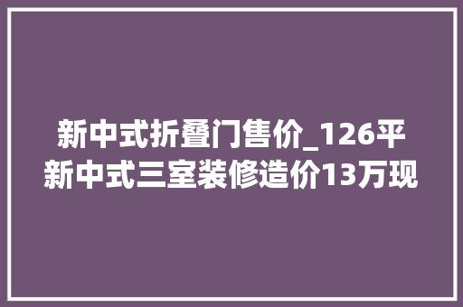 新中式折叠门售价_126平新中式三室装修造价13万现代与传统完美融合