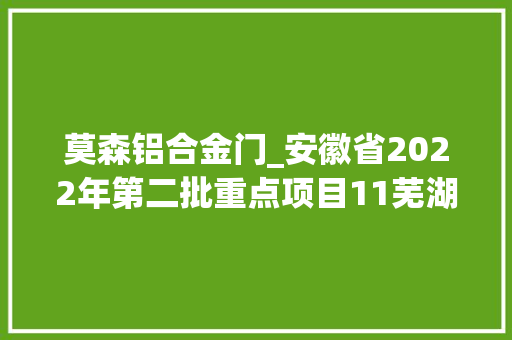 莫森铝合金门_安徽省2022年第二批重点项目11芜湖178项各项目动态