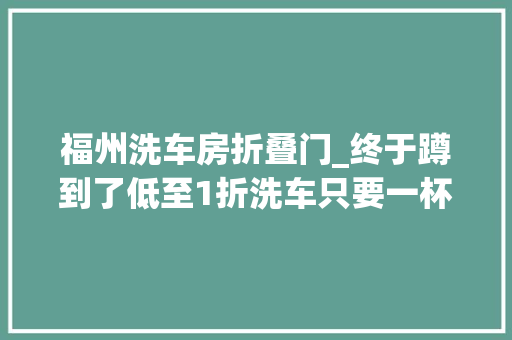 福州洗车房折叠门_终于蹲到了低至1折洗车只要一杯奶茶钱