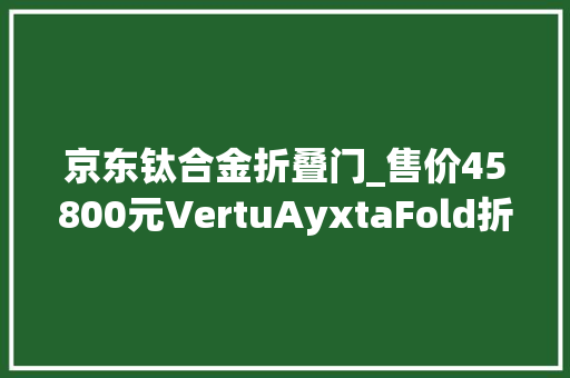 京东钛合金折叠门_售价45800元VertuAyxtaFold折叠屏手机国内上架