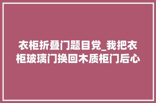 衣柜折叠门题目党_我把衣柜玻璃门换回木质柜门后心里话不吐不快真的太不缭乱了
