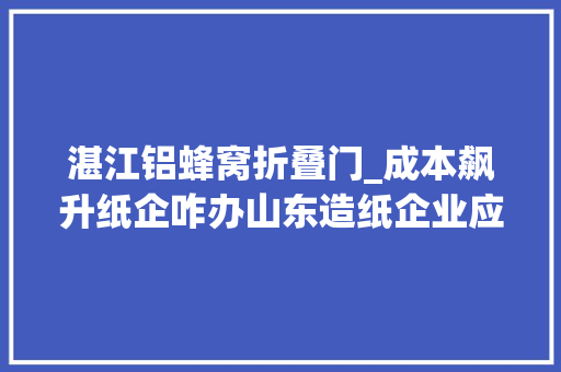湛江铝蜂窝折叠门_成本飙升纸企咋办山东造纸企业应对原材料价格上涨查询访问