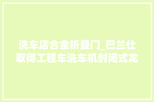 洗车店合金折叠门_巴兰仕取得工程车洗车机封闭式龙门结构专利提高了工程车清洗掩护的效率