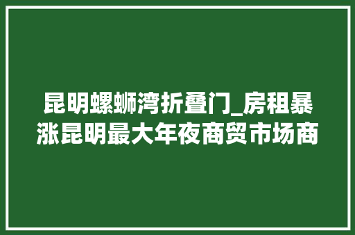 昆明螺蛳湾折叠门_房租暴涨昆明最大年夜商贸市场商户集体关门罢市商场价格是较10年前好比今打了85折