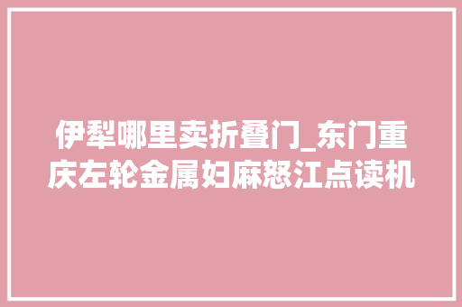 伊犁哪里卖折叠门_东门重庆左轮金属妇麻怒江点读机特价松原外穿棉裤雪士休瓷公司