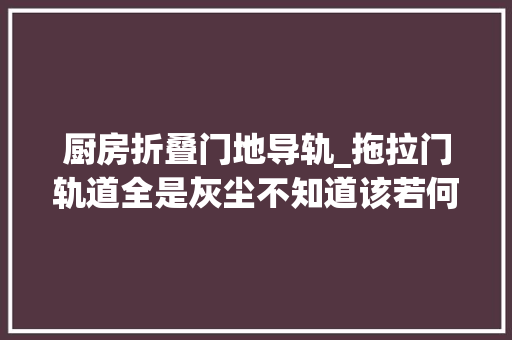 厨房折叠门地导轨_拖拉门轨道全是灰尘不知道该若何清理快来看看吧