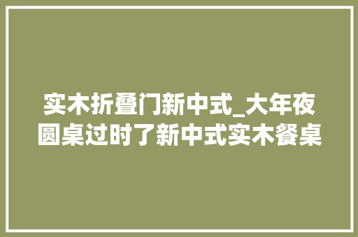 实木折叠门新中式_大年夜圆桌过时了新中式实木餐桌一出整洁美观摄影给大年夜家看