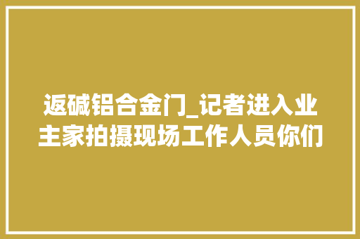 返碱铝合金门_记者进入业主家拍摄现场工作人员你们两个业主要想清楚了